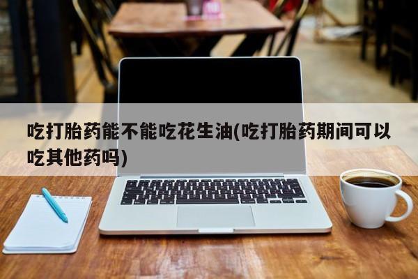 购买米非司酮片打胎药微信吃打胎药能不能吃花生油(吃打胎药期间可以吃其他药吗)