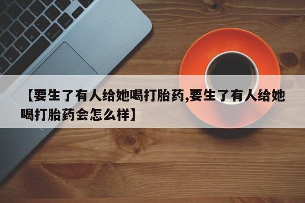 购买米非司酮片打胎药微信【要生了有人给她喝打胎药,要生了有人给她喝打胎药会怎么样】
