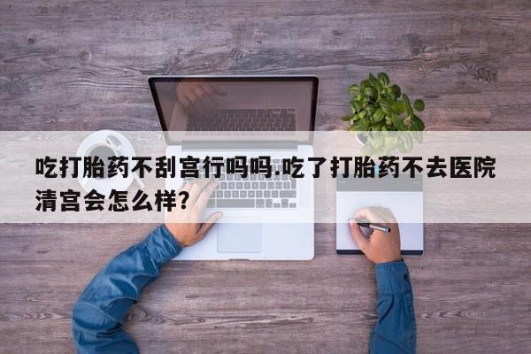 购买米非司酮片打胎药微信吃打胎药不刮宫行吗吗.吃了打胎药不去医院清宫会怎么样？