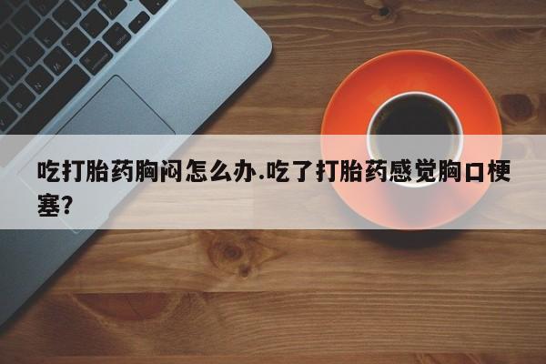 购买米非司酮片打胎药微信吃打胎药胸闷怎么办.吃了打胎药感觉胸口梗塞？