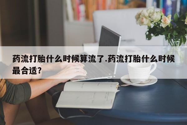购买米非司酮片打胎药微信药流打胎什么时候算流了.药流打胎什么时候最合适？