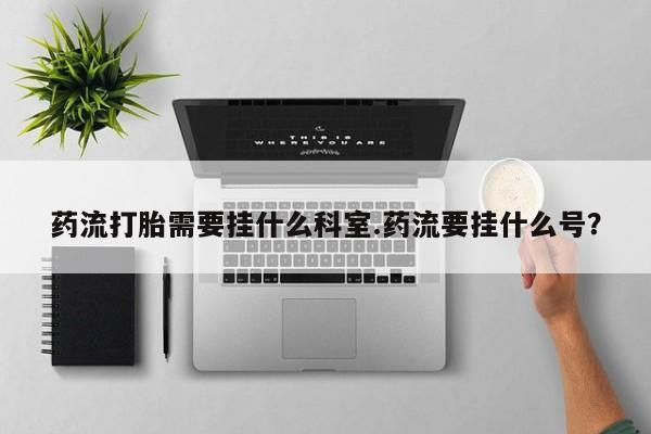 购买米非司酮片打胎药微信药流打胎需要挂什么科室.药流要挂什么号？