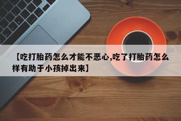 购买米非司酮片打胎药微信【吃打胎药怎么才能不恶心,吃了打胎药怎么样有助于小孩掉出来】