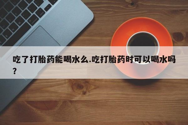 购买米非司酮片打胎药微信吃了打胎药能喝水么.吃打胎药时可以喝水吗？