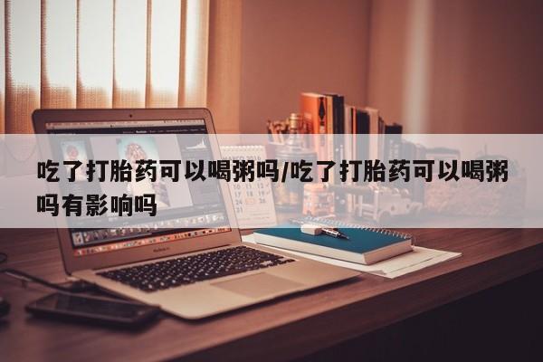 购买米非司酮片打胎药微信吃了打胎药可以喝粥吗/吃了打胎药可以喝粥吗有影响吗