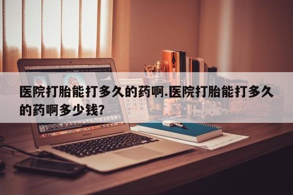 购买米非司酮片打胎药微信医院打胎能打多久的药啊.医院打胎能打多久的药啊多少钱？