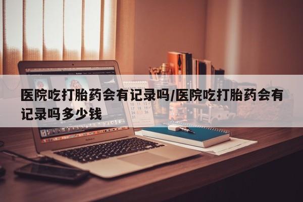 购买米非司酮片打胎药微信医院吃打胎药会有记录吗/医院吃打胎药会有记录吗多少钱