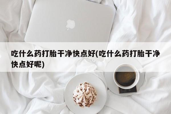 购买米非司酮片打胎药微信吃什么药打胎干净快点好(吃什么药打胎干净快点好呢)