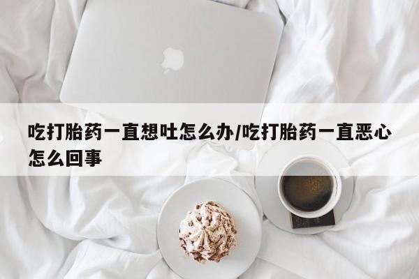 购买米非司酮片打胎药微信吃打胎药一直想吐怎么办/吃打胎药一直恶心怎么回事