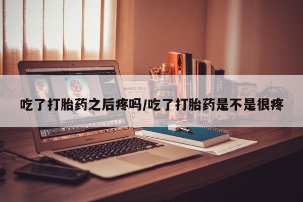 购买米非司酮片打胎药微信吃了打胎药之后疼吗/吃了打胎药是不是很疼