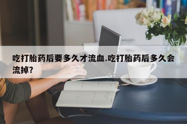 购买米非司酮片打胎药微信吃打胎药后要多久才流血.吃打胎药后多久会流掉？