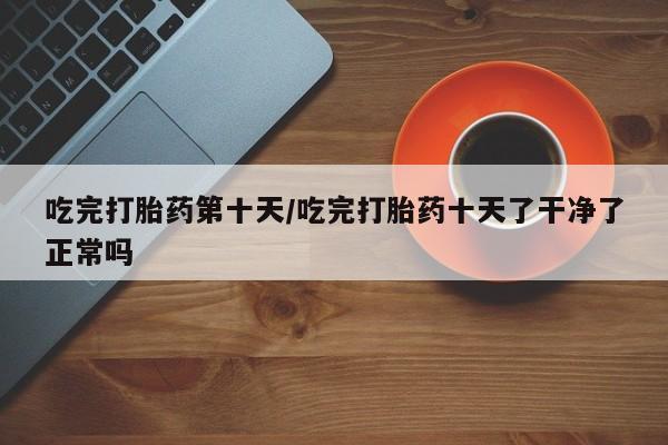 购买米非司酮片打胎药微信吃完打胎药第十天/吃完打胎药十天了干净了正常吗
