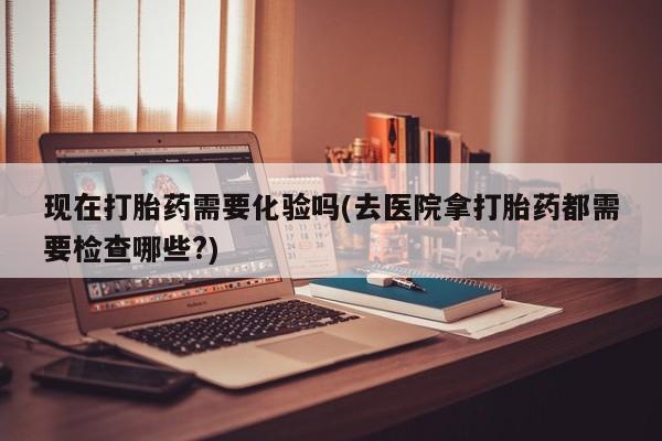 购买米非司酮片打胎药微信现在打胎药需要化验吗(去医院拿打胎药都需要检查哪些?)