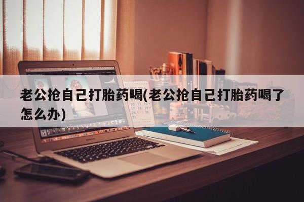 购买米非司酮片打胎药微信老公抢自己打胎药喝(老公抢自己打胎药喝了怎么办)