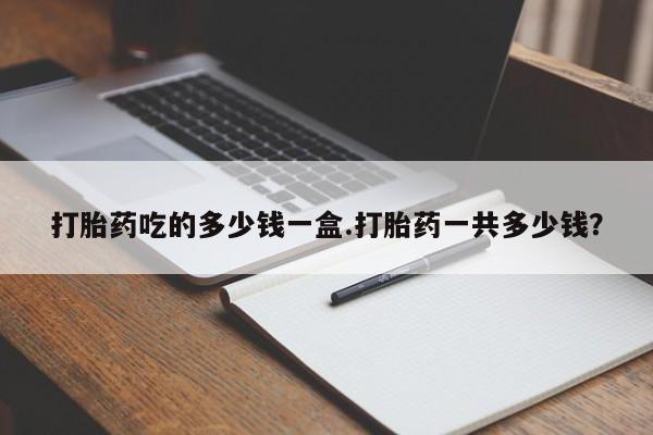 购买米非司酮片打胎药微信打胎药吃的多少钱一盒.打胎药一共多少钱？