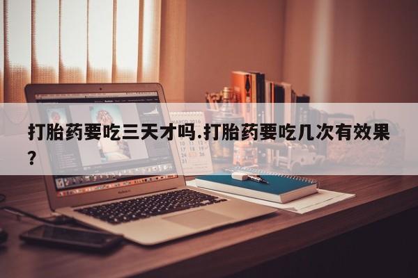 购买米非司酮片打胎药微信打胎药要吃三天才吗.打胎药要吃几次有效果？