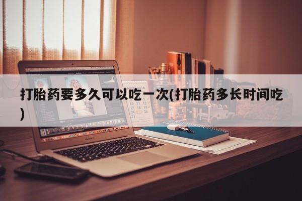 购买米非司酮片打胎药微信打胎药要多久可以吃一次(打胎药多长时间吃)