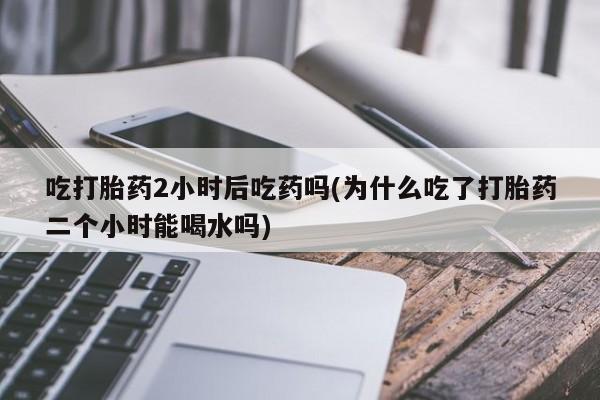 购买米非司酮片打胎药微信吃打胎药2小时后吃药吗(为什么吃了打胎药二个小时能喝水吗)