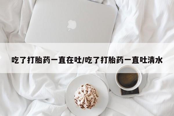 购买米非司酮片打胎药微信吃了打胎药一直在吐/吃了打胎药一直吐清水