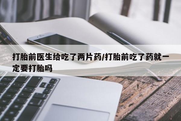 购买米非司酮片打胎药微信打胎前医生给吃了两片药/打胎前吃了药就一定要打胎吗