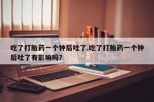 购买米非司酮片打胎药微信吃了打胎药一个钟后吐了.吃了打胎药一个钟后吐了有影响吗？