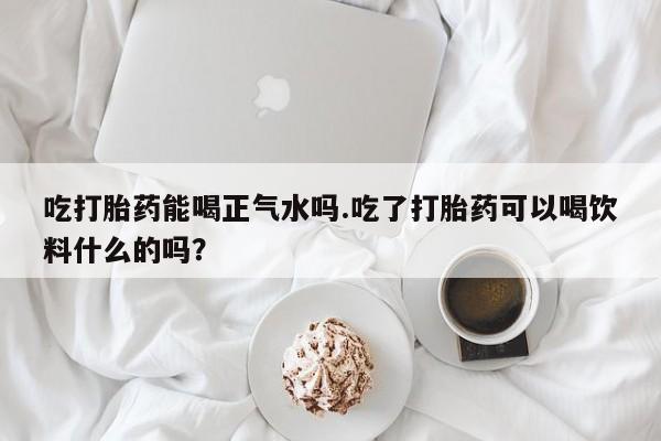 购买米非司酮片打胎药微信吃打胎药能喝正气水吗.吃了打胎药可以喝饮料什么的吗？