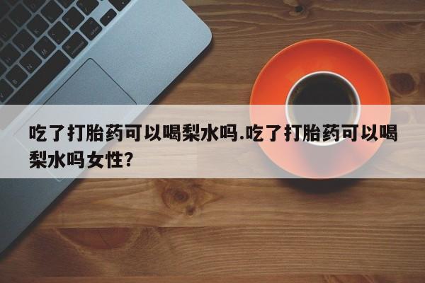 购买米非司酮片打胎药微信吃了打胎药可以喝梨水吗.吃了打胎药可以喝梨水吗女性？