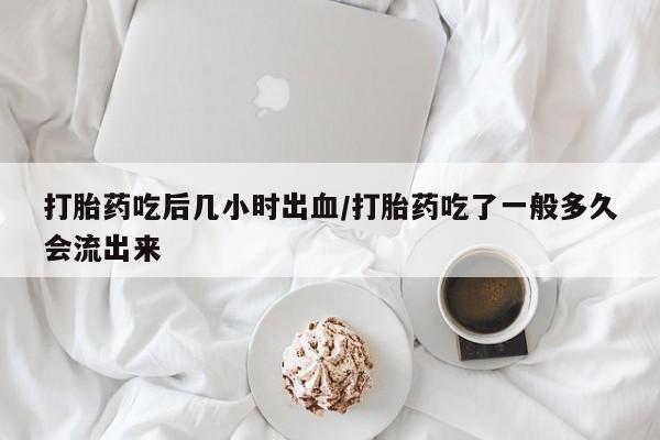 购买米非司酮片打胎药微信打胎药吃后几小时出血/打胎药吃了一般多久会流出来