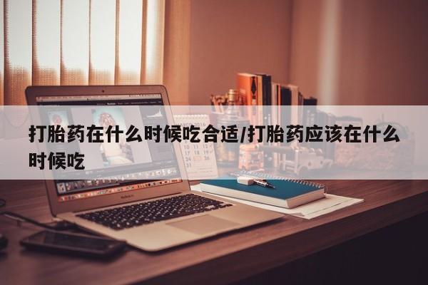 购买米非司酮片打胎药微信打胎药在什么时候吃合适/打胎药应该在什么时候吃