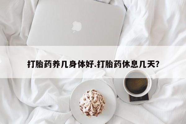 购买米非司酮片打胎药微信打胎药养几身体好.打胎药休息几天？