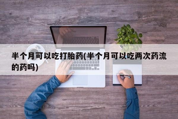 购买米非司酮片打胎药微信半个月可以吃打胎药(半个月可以吃两次药流的药吗)