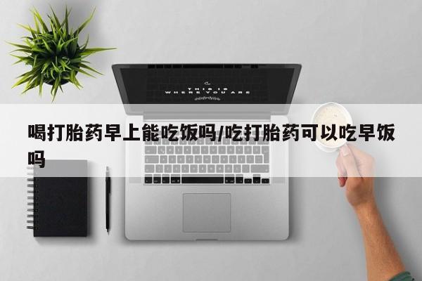 购买米非司酮片打胎药微信喝打胎药早上能吃饭吗/吃打胎药可以吃早饭吗