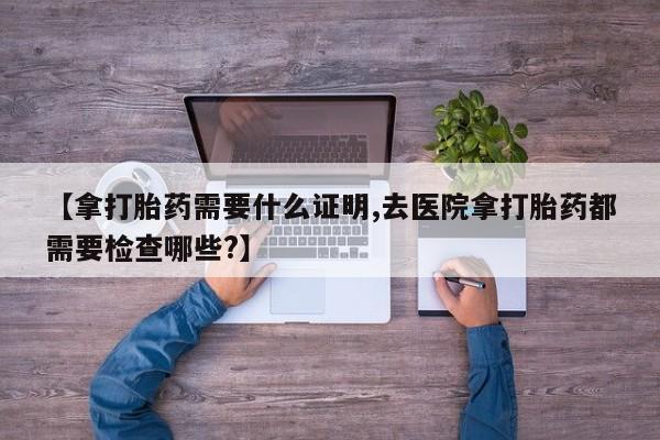 购买米非司酮片打胎药微信【拿打胎药需要什么证明,去医院拿打胎药都需要检查哪些?】