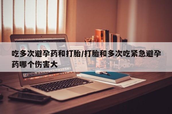 购买米非司酮片打胎药微信吃多次避孕药和打胎/打胎和多次吃紧急避孕药哪个伤害大