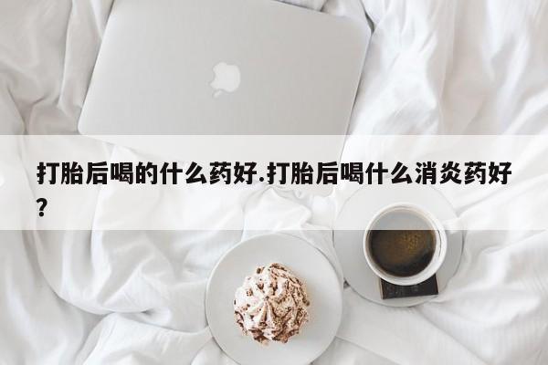 购买米非司酮片打胎药微信打胎后喝的什么药好.打胎后喝什么消炎药好？
