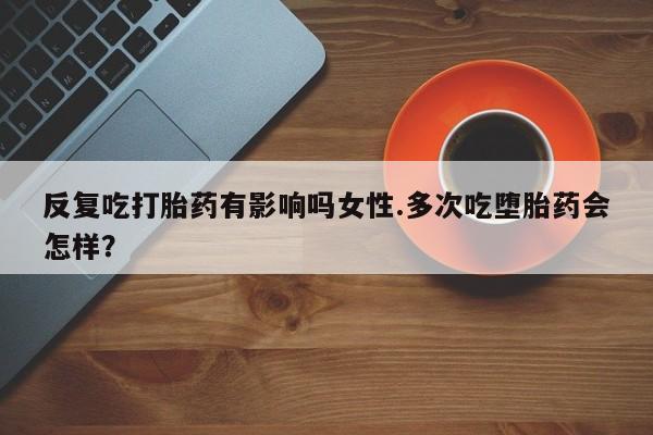 购买米非司酮片打胎药微信反复吃打胎药有影响吗女性.多次吃堕胎药会怎样？