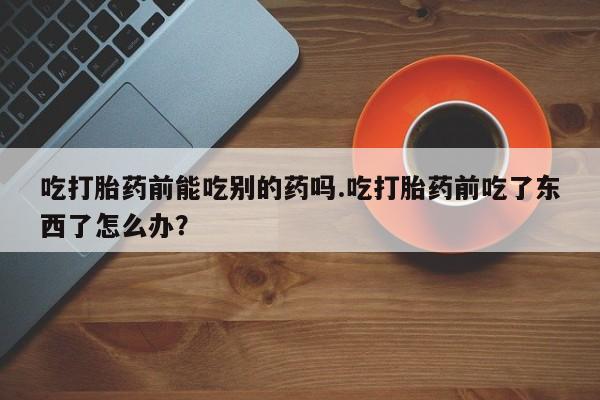 购买米非司酮片打胎药微信吃打胎药前能吃别的药吗.吃打胎药前吃了东西了怎么办？