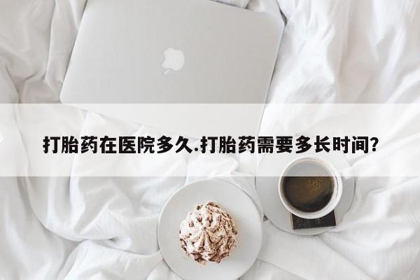 购买米非司酮片打胎药微信打胎药在医院多久.打胎药需要多长时间？