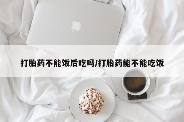 购买米非司酮片打胎药微信打胎药不能饭后吃吗/打胎药能不能吃饭