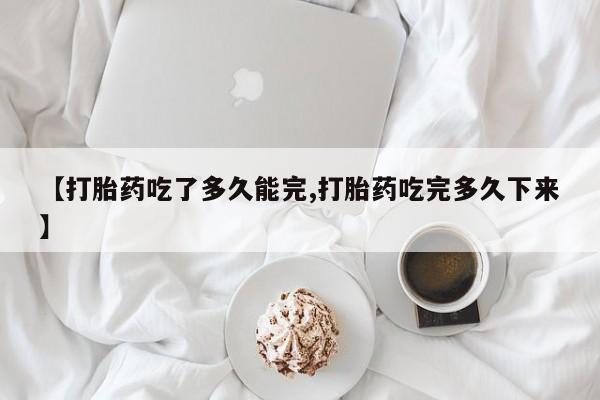 购买米非司酮片打胎药微信【打胎药吃了多久能完,打胎药吃完多久下来】