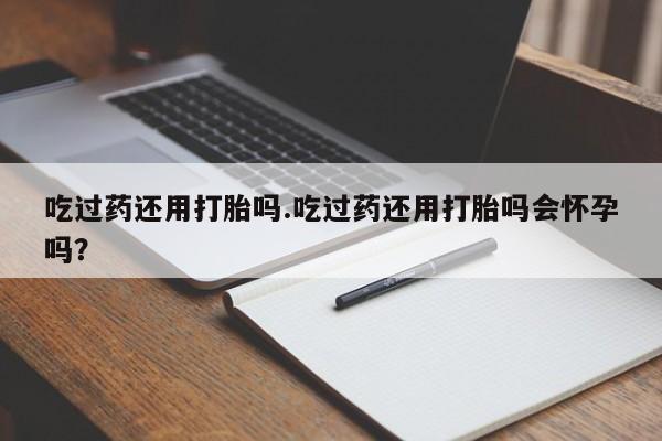 购买米非司酮片打胎药微信吃过药还用打胎吗.吃过药还用打胎吗会怀孕吗？