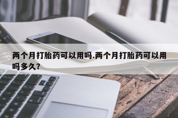购买米非司酮片打胎药微信两个月打胎药可以用吗.两个月打胎药可以用吗多久？