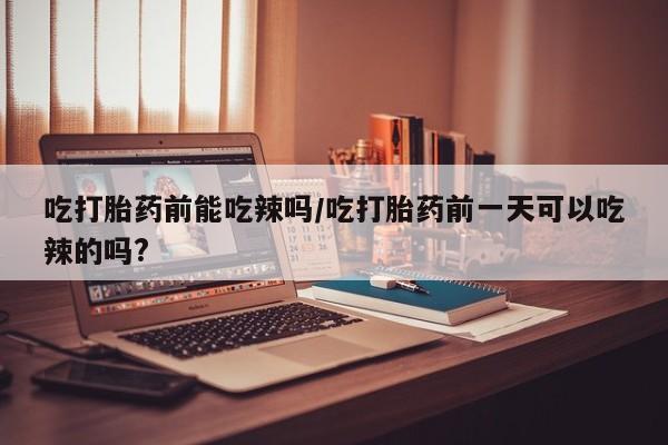 购买米非司酮片打胎药微信吃打胎药前能吃辣吗/吃打胎药前一天可以吃辣的吗?