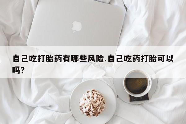 购买米非司酮片打胎药微信自己吃打胎药有哪些风险.自己吃药打胎可以吗？