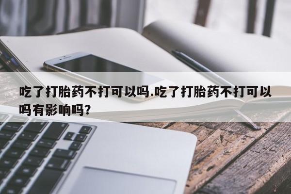 购买米非司酮片打胎药微信吃了打胎药不打可以吗.吃了打胎药不打可以吗有影响吗？