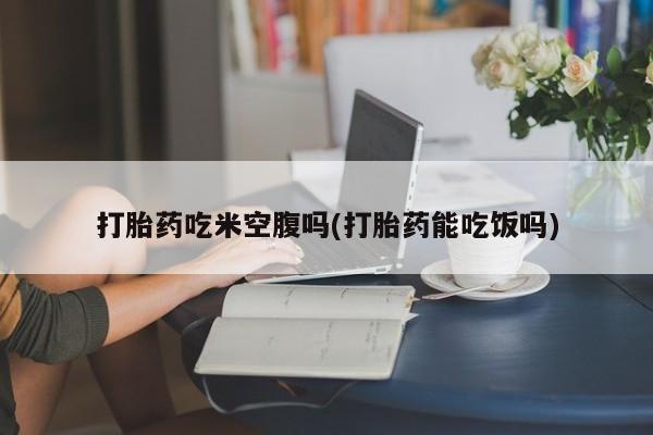 购买米非司酮片打胎药微信打胎药吃米空腹吗(打胎药能吃饭吗)