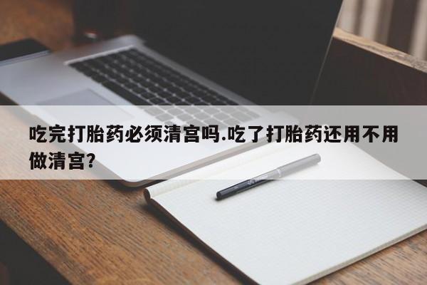 购买米非司酮片打胎药微信吃完打胎药必须清宫吗.吃了打胎药还用不用做清宫？