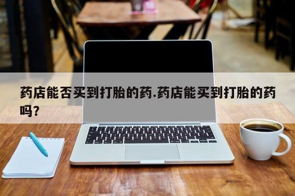 购买米非司酮片打胎药微信药店能否买到打胎的药.药店能买到打胎的药吗？