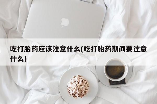购买米非司酮片打胎药微信吃打胎药应该注意什么(吃打胎药期间要注意什么)