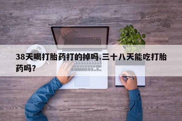 购买米非司酮片打胎药微信38天喝打胎药打的掉吗.三十八天能吃打胎药吗？